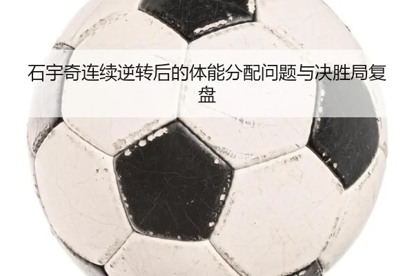 石宇奇连续逆转后的体能分配问题与决胜局复盘（1xBET）